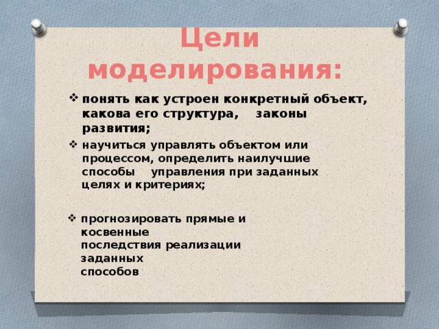 Цели моделирования:   понять как устроен конкретный объект,  какова его структура, законы развития; научиться управлять объектом или  процессом, определить наилучшие  способы управления при заданных  целях и критериях; прогнозировать прямые и косвенные  последствия реализации заданных  способов 