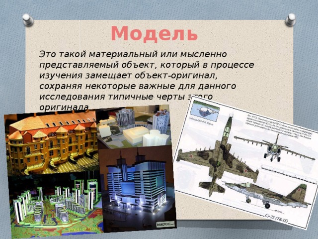Модель Это такой материальный или мысленно представляемый объект, который в процессе изучения замещает объект-оригинал, сохраняя некоторые важные для данного исследования типичные черты этого оригинала.  