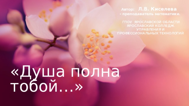 Автор: Л.В. Киселева - преподаватель математики.   ГПОУ ЯРОСЛАВСКОЙ ОБЛАСТИ ЯРОСЛАВСКИЙ КОЛЛЕДЖ УПРАВЛЕНИЯ И ПРОФЕССИОНАЛЬНЫХ ТЕХНОЛОГИЙ  «Душа полна тобой…» 