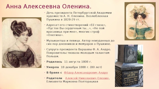 Анна Алексеевна Оленина. Дочь президента Петербургской Академии художеств А. Н. Оленина. Возлюбленная Пушкина в 1828-29 гг. Адресат его стихотворений «Её глаза», «Пустое Вы сердечным ты…», «Не пой красавица при мне», многих строф «Онегина». Музыкантша и певица. Автор неизданных до сих пор дневников и мемуаров о Пушкине. Супруга президента Варшавы Ф. А. Андро. Покровительствовала молодым талантам Польши. Родилась 11 августа 1808 г. Умерла 18 декабря 1888 г. (80 лет) В браке с Фёдор Александрович Андро Родители Алексей Николаевич Оленин , Елизавета Марковна Полторацкая 