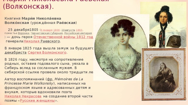 Мария Николаевна Раевская (Волконская). Княгиня  Мари́я Никола́евна Волко́нская  (урождённая  Рае́вская )   25 декабря1805  ( 6 января   1806  - 10августа   1863 , поместье  Воронки ,  Черниговская губерния ,  Российская империя )  — дочь героя  Отечественной войны 1812 года  генерала Николая Раевского . В январе 1825 года вышла замуж за будущего  декабриста   Сергея Волконского . В 1826 году, несмотря на сопротивление родных, оставив годовалого сына, уехала в Сибирь вслед за сосланным мужем. В сибирской ссылке провела около тридцати лет. Автор воспоминаний ( фр.   Mémoires de La Princesse Marie Wolkonsky ), написанных на французском языке и адресованных детям и внукам, которые вдохновили поэта  Николая Некрасова  на создание второй части поэмы « Русские женщины ». 