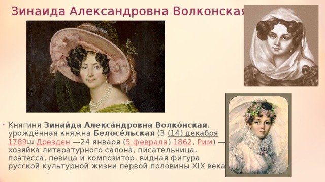 Зинаида Александровна Волконская Княгиня  Зинаи́да Алекса́ндровна Волко́нская , урождённая княжна  Белосе́льская  (3  (14) декабря   1789 [1]   Дрезден  —24 января ( 5 февраля )  1862 ,  Рим ) — хозяйка литературного салона, писательница, поэтесса, певица и композитор, видная фигура русской культурной жизни первой половины XIX века. 