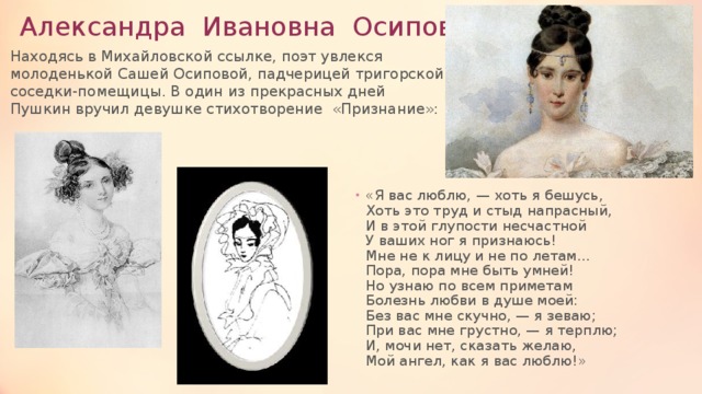 Александра Ивановна Осипова. Находясь в Михайловской ссылке, поэт увлекся молоденькой Сашей Осиповой, падчерицей тригорской соседки-помещицы. В один из прекрасных дней Пушкин вручил девушке стихотворение «Признание»:   «Я вас люблю, — хоть я бешусь,  Хоть это труд и стыд напрасный,  И в этой глупости несчастной  У ваших ног я признаюсь!  Мне не к лицу и не по летам…  Пора, пора мне быть умней!  Но узнаю по всем приметам  Болезнь любви в душе моей:  Без вас мне скучно, — я зеваю;  При вас мне грустно, — я терплю;  И, мочи нет, сказать желаю,  Мой ангел, как я вас люблю!» 