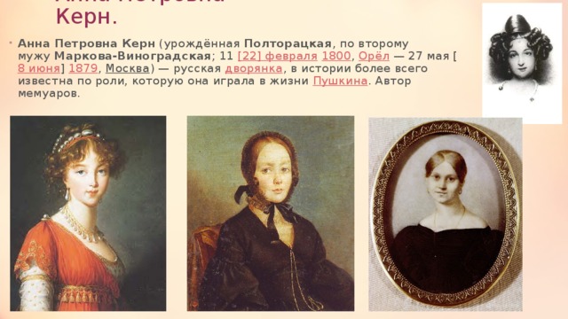 Анна Петровна Керн. Анна Петровна Керн  (урождённая  Полторацкая , по второму мужу  Маркова-Виноградская ; 11  [22] февраля   1800 , Орёл  — 27 мая [ 8 июня ]  1879 ,  Москва ) — русская  дворянка , в истории более всего известна по роли, которую она играла в жизни  Пушкина . Автор мемуаров. 