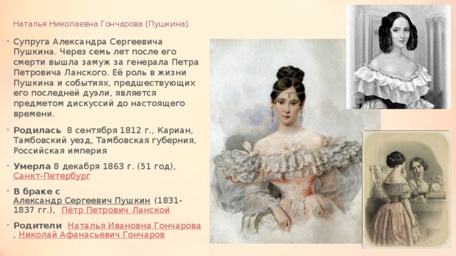 Наталья Николаевна Гончарова (Пушкина). Супруга Александра Сергеевича Пушкина. Через семь лет после его смерти вышла замуж за генерала Петра Петровича Ланского. Её роль в жизни Пушкина и событиях, предшествующих его последней дуэли, является предметом дискуссий до настоящего времени. Родилась 8 сентября 1812 г., Кариан, Тамбовский уезд, Тамбовская губерния, Российская империя Умерла 8 декабря 1863 г. (51 год),  Санкт-Петербург В браке с Александр Сергеевич Пушкин  (1831-1837 гг.),  Пётр Петрович Ланскои ̆ Родители Наталья Ивановна Гончарова ,  Николай Афанасьевич Гончаров 