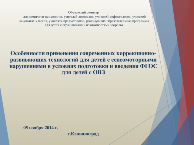 Обучающий семинар   для педагогов-психологов, учителей-логопедов, учителей-дефектологов, учителей начальных классов, учителей-предметников, реализующих образовательные программы для детей с ограниченными возможностями здоровья      Особенности применения современных коррекционно-развивающих технологий для детей с сенсомоторными нарушениями в условиях подготовки и введения ФГОС для детей с ОВЗ       05 ноября 2014 г. г.Калининград 