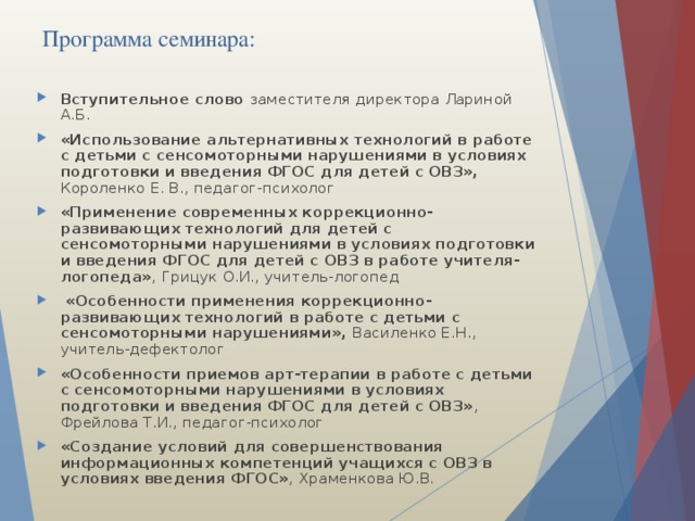 Программа семинара: Вступительное слово заместителя директора Лариной А.Б. «Использование альтернативных технологий в работе с детьми с сенсомоторными нарушениями в условиях подготовки и введения ФГОС для детей с ОВЗ», Короленко Е. В., педагог-психолог «Применение современных коррекционно-развивающих технологий для детей с сенсомоторными нарушениями в условиях подготовки и введения ФГОС для детей с ОВЗ в работе учителя-логопеда» ,  Грицук О.И., учитель-логопед   «Особенности применения коррекционно-развивающих технологий в работе с детьми с сенсомоторными нарушениями», Василенко Е.Н., учитель-дефектолог «Особенности приемов арт-терапии в работе с детьми с сенсомоторными нарушениями в условиях подготовки и введения ФГОС для детей с ОВЗ» ,  Фрейлова Т.И., педагог-психолог «Создание условий для совершенствования информационных компетенций учащихся с ОВЗ в условиях введения ФГОС» ,  Храменкова Ю.В. 