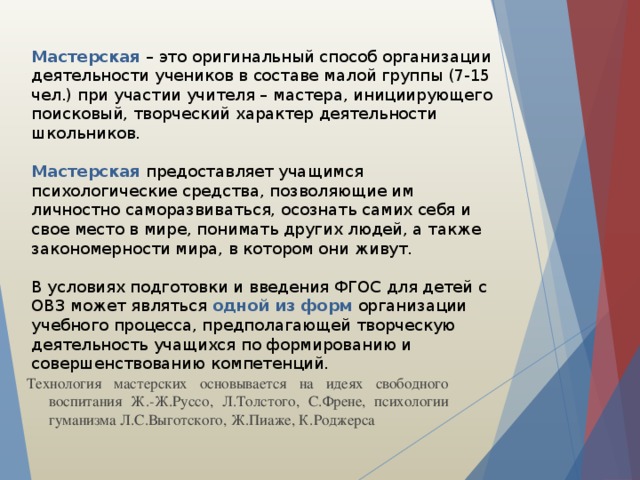 Мастерская  – это оригинальный способ организации деятельности учеников в составе малой группы (7-15 чел.) при участии учителя – мастера, инициирующего поисковый, творческий характер деятельности школьников.   Мастерская предоставляет учащимся психологические средства, позволяющие им личностно саморазвиваться, осознать самих себя и свое место в мире, понимать других людей, а также закономерности мира, в котором они живут.   В условиях подготовки и введения ФГОС для детей с ОВЗ может являться одной из форм организации учебного процесса, предполагающей творческую деятельность учащихся по формированию и совершенствованию компетенций.   Технология мастерских основывается на идеях свободного воспитания Ж.-Ж.Руссо, Л.Толстого, С.Френе, психологии гуманизма Л.С.Выготского, Ж.Пиаже, К.Роджерса 