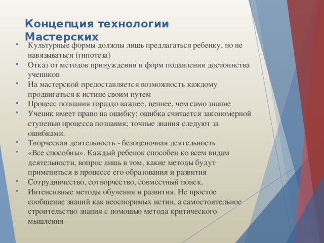 Концепция технологии Мастерских Культурные формы должны лишь предлагаться ребенку, но не навязываться (гипотеза) Отказ от методов принуждения и форм подавления достоинства учеников На мастерской предоставляется возможность каждому продвигаться к истине своим путем Процесс познания гораздо важнее, ценнее, чем само знание Ученик имеет право на ошибку; ошибка считается закономерной ступенью процесса познания; точные знания следуют за ошибками. Творческая деятельность - безоценочная деятельность «Все способны». Каждый ребенок способен ко всем видам деятельности, вопрос лишь в том, какие методы будут применяться в процессе его образования и развития Сотрудничество, сотворчество, совместный поиск. Интенсивные методы обучения и развития. Не простое сообщение знаний как неоспоримых истин, а самостоятельное строительство знания с помощью метода критического мышления 
