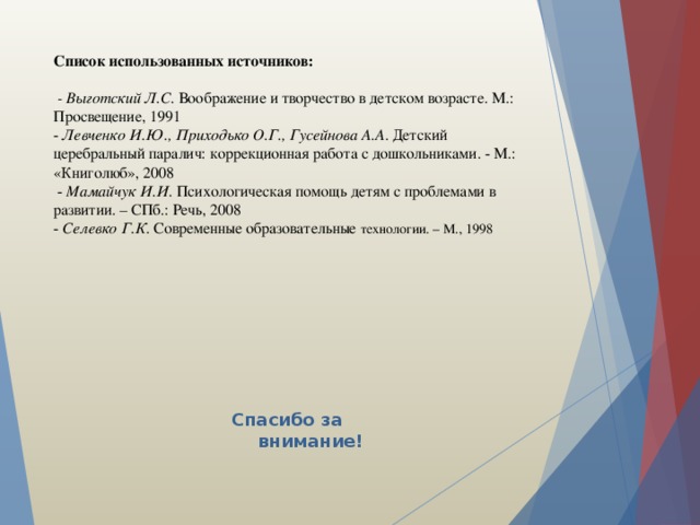 Список использованных источников:   - Выготский Л.С. Воображение и творчество в детском возрасте. М.: Просвещение, 1991  - Левченко И.Ю., Приходько О.Г., Гусейнова А.А . Детский церебральный паралич: коррекционная работа с дошкольниками. - М.: «Книголюб», 2008  - Мамайчук И.И. Психологическая помощь детям с проблемами в развитии. – СПб.: Речь, 2008  - Селевко Г.К . Современные образовательные технологии. – М., 1998 Спасибо за внимание! 