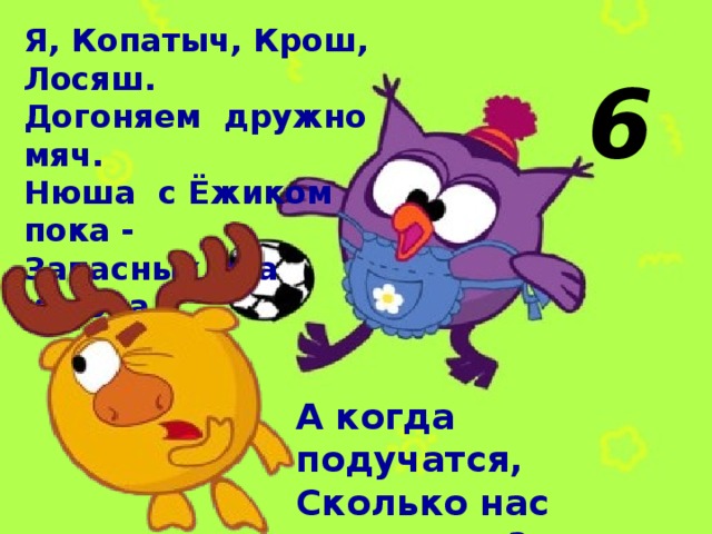Я, Копатыч, Крош, Лосяш. Догоняем дружно мяч. Нюша с Ёжиком пока - Запасных два игрока. 6 А когда подучатся, Сколько нас получится? 