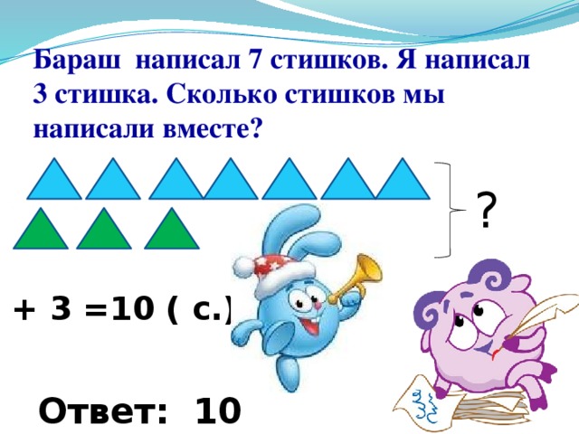 Бараш написал 7 стишков. Я написал 3 стишка. Сколько стишков мы написали вместе? ? 7 + 3 =10 ( с.) Ответ: 10 стишков. 