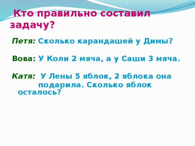  Кто правильно составил задачу?  Петя: Сколько карандашей у Димы?  Вова:  У Коли 2 мяча, а у Саши 3 мяча.  Катя:  У Лены 5 яблок, 2 яблока она  подарила. Сколько яблок осталось?  