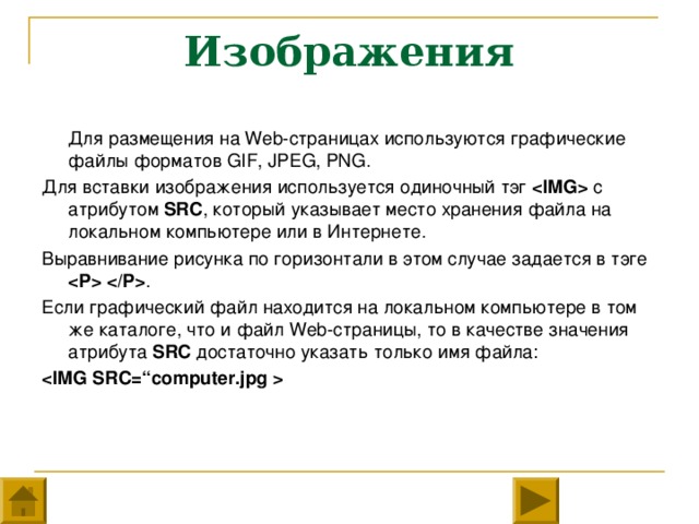 Изображения  Для размещения на Web- страницах используются графические файлы форматов GIF, JPEG, PNG. Для вставки изображения используется одиночный тэг  с атрибутом SRC , который указывает место хранения файла на локальном компьютере или в Интернете. Выравнивание рисунка по горизонтали в этом случае задается в тэге  . Если графический файл находится на локальном компьютере в том же каталоге, что и файл Web- страницы, то в качестве значения атрибута SRC достаточно указать только имя файла: