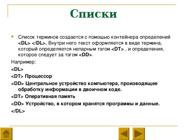 Списки Список терминов создается с помощью контейнера определений  . Внутри него текст оформляется в виде термина, который определяется непарным тэгом   , и определения, которое следует за тэгом  . Например:   Процессор  Центральное устройство компьютера, производящее обработку информации в двоичном коде.  Оперативная память  Устройство, в котором хранятся программы и данные.