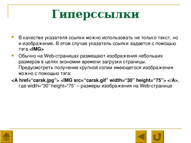 Гиперссылки В качестве указателя ссылки можно использовать не только текст, но и изображение. В этом случае указатель ссылки задается с помощью тэга  Обычно на Web- страницах размещают изображения небольших размеров в целях экономии времени загрузки страницы. Предусмотреть получение крупной копии имеющегося изображения можно с помощью тэга:    , где width=“30” height=“75” – размеры изображения на Web- странице