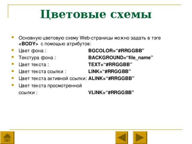 Цветовые схемы Основную цветовую схему Web- страницы можно задать в тэге   с помощью атрибутов: Цвет фона :    BGCOLOR=“#RRGGBB” Текстура фона :   BACKGROUND=“file_name” Цвет текста :    TEXT=“#RRGGBB” Цвет текста ссылки :   LINK=“#RRGGBB” Цвет текста активной ссылки:  ALINK=“#RRGGBB” Цвет текста просмотренной  ссылки :    VLINK=“#RRGGBB”