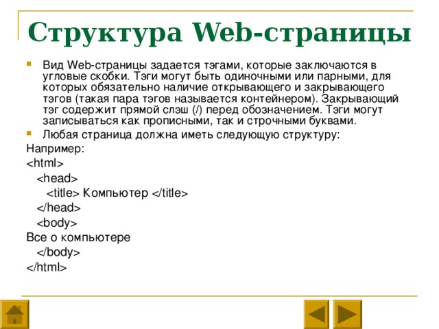 Структура Web- страницы Вид Web- страницы задается тэгами, которые заключаются в угловые скобки. Тэги могут быть одиночными или парными, для которых обязательно наличие открывающего и закрывающего тэгов (такая пара тэгов называется контейнером). Закрывающий тэг содержит прямой слэш ( / ) перед обозначением. Тэги могут записываться как прописными, так и строчными буквами. Любая страница должна иметь следующую структуру: Например:      Компьютер      Все о компьютере