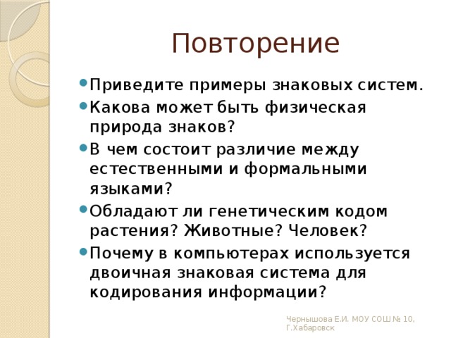 Повторение Приведите примеры знаковых систем. Какова может быть физическая природа знаков? В чем состоит различие между естественными и формальными языками? Обладают ли генетическим кодом растения? Животные? Человек? Почему в компьютерах используется двоичная знаковая система для кодирования информации? Чернышова Е.И. МОУ СОШ № 10, Г.Хабаровск 