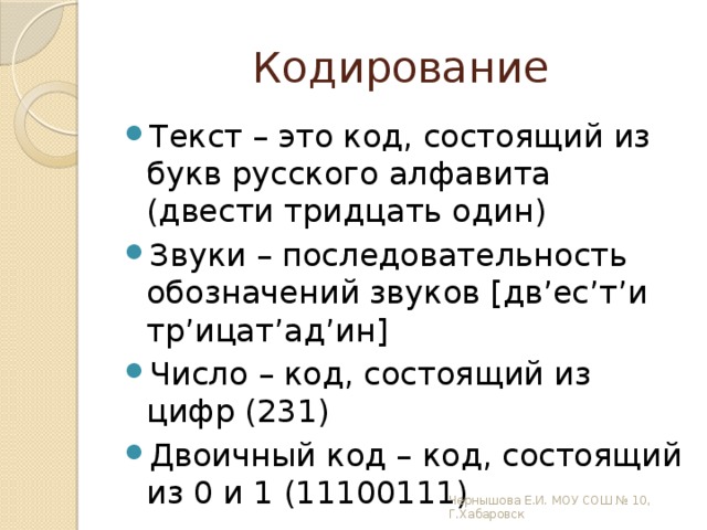 Кодирование Текст – это код, состоящий из букв русского алфавита (двести тридцать один) Звуки – последовательность обозначений звуков [дв’ес’т’и тр’ицат’ад’ин] Число – код, состоящий из цифр (231) Двоичный код – код, состоящий из 0 и 1 (11100111) Чернышова Е.И. МОУ СОШ № 10, Г.Хабаровск 