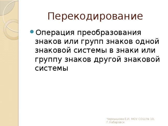 Перекодирование Операция преобразования знаков или групп знаков одной знаковой системы в знаки или группу знаков другой знаковой системы Чернышова Е.И. МОУ СОШ № 10, Г.Хабаровск 