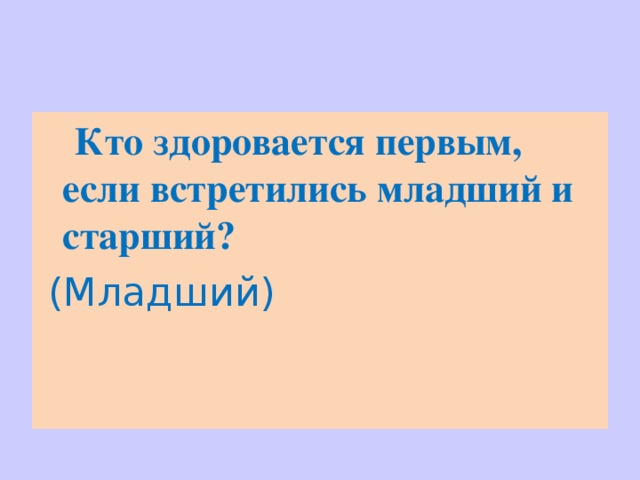  Кто здоровается первым, если встретились младший и старший?  ( Младший) 