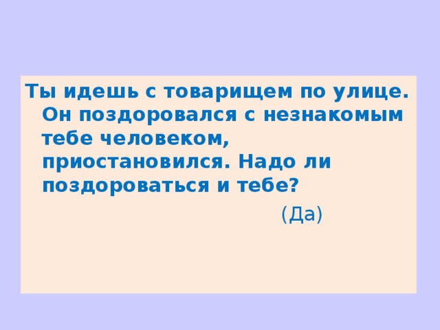 Ты идешь с товарищем по улице. Он поздоровался с незнакомым тебе человеком, приостановился. Надо ли поздороваться и тебе?   (Да) 