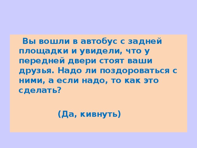  Вы вошли в автобус с задней площадки и увидели, что у передней двери стоят ваши друзья. Надо ли поздороваться с ними, а если надо, то как это сделать?    (Да, кивнуть) 