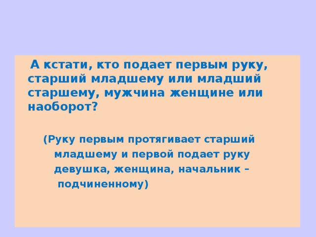  А кстати, кто подает первым руку, старший младшему или младший старшему, мужчина женщине или наоборот?   (Руку первым протягивает старший   младшему и первой подает руку   девушка, женщина, начальник –  подчиненному) 