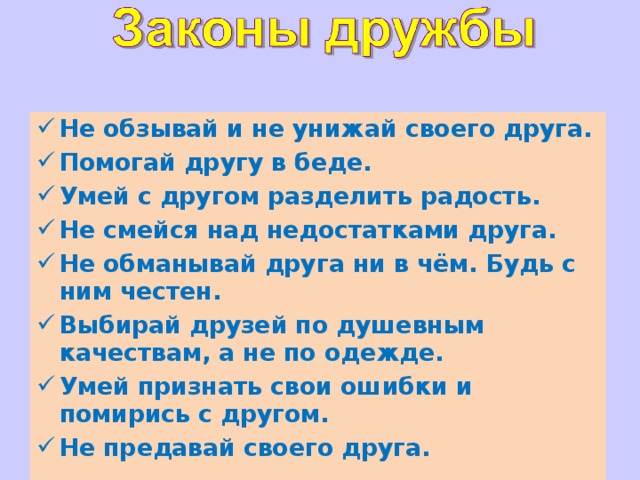 Не обзывай и не унижай своего друга. Помогай другу в беде. Умей с другом разделить радость. Не смейся над недостатками друга. Не обманывай друга ни в чём. Будь с ним честен. Выбирай друзей по душевным качествам, а не по одежде. Умей признать свои ошибки и помирись с другом. Не предавай своего друга.  