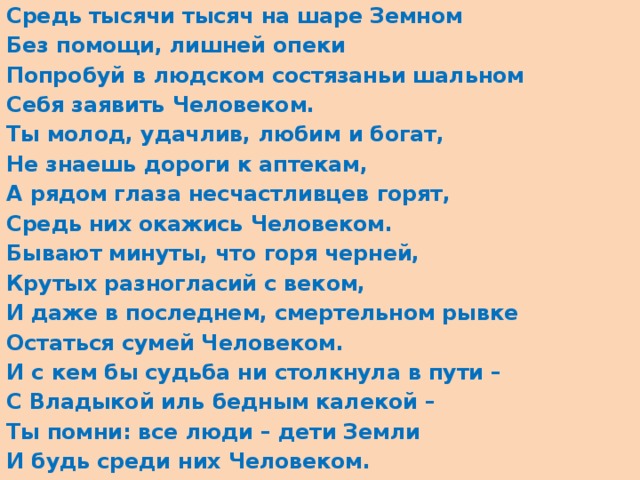 Средь тысячи тысяч на шаре Земном Без помощи, лишней опеки Попробуй в людском состязаньи шальном Себя заявить Человеком. Ты молод, удачлив, любим и богат, Не знаешь дороги к аптекам, А рядом глаза несчастливцев горят, Средь них окажись Человеком. Бывают минуты, что горя черней, Крутых разногласий с веком, И даже в последнем, смертельном рывке Остаться сумей Человеком. И с кем бы судьба ни столкнула в пути – С Владыкой иль бедным калекой – Ты помни: все люди – дети Земли И будь среди них Человеком.  