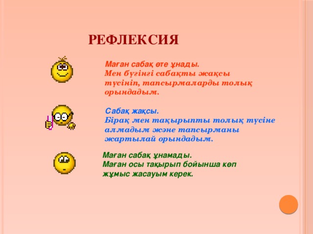 Рефлексия Маған сабақ өте ұнады. Мен бүгінгі сабақты жақсы түсініп, тапсырмаларды толық орындадым. Сабақ жақсы. Бірақ мен тақырыпты толық түсіне алмадым және тапсырманы жартылай орындадым. Маған сабақ ұнамады. Маған осы тақырып бойынша көп жұмыс жасауым керек. 