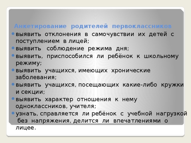 Анкетирование родителей первоклассников   выявить отклонения в самочувствии их детей с поступлением в лицей; выявить соблюдение режима дня; выявить, приспособился ли ребёнок к школьному режиму; выявить учащихся, имеющих хронические заболевания; выявить учащихся, посещающих какие-либо кружки и секции; выявить характер отношения к нему одноклассников, учителя; узнать, справляется ли ребёнок с учебной нагрузкой без напряжения, делится ли впечатлениями о лицее. 