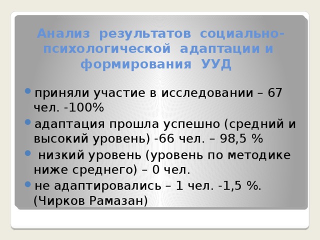 Анализ результатов социально-психологической адаптации и формирования УУД приняли участие в исследовании – 67 чел. -100% адаптация прошла успешно (средний и высокий уровень) -66 чел. – 98,5 %  низкий уровень (уровень по методике ниже среднего) – 0 чел. не адаптировались – 1 чел. -1,5 %. (Чирков Рамазан) 