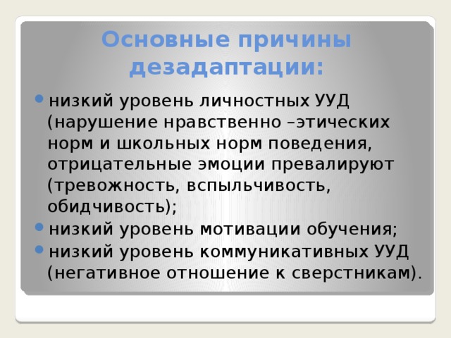 Основные причины дезадаптации: низкий уровень личностных УУД (нарушение нравственно –этических норм и школьных норм поведения, отрицательные эмоции превалируют (тревожность, вспыльчивость, обидчивость); низкий уровень мотивации обучения; низкий уровень коммуникативных УУД (негативное отношение к сверстникам). 