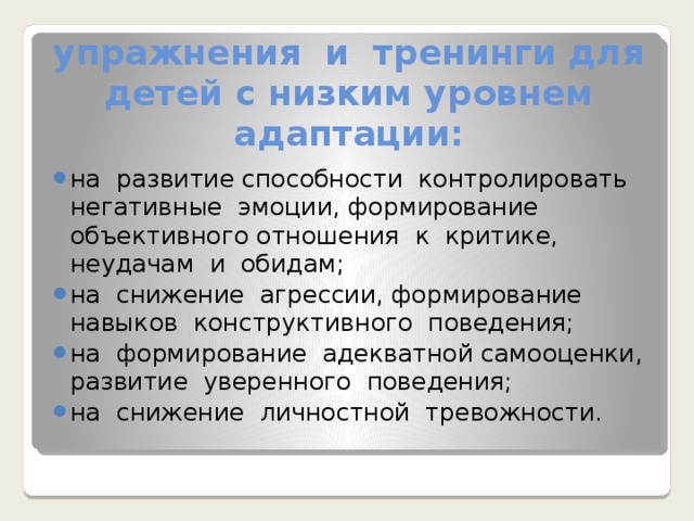 упражнения и тренинги для детей с низким уровнем адаптации: на развитие способности контролировать негативные эмоции, формирование объективного отношения к критике, неудачам и обидам; на снижение агрессии, формирование навыков конструктивного поведения; на формирование адекватной самооценки, развитие уверенного поведения; на снижение личностной тревожности. 