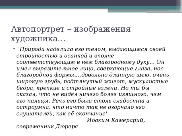 Автопортрет – изображения художника…   'Природа наделила его телом, выдающимся своей стройностью и осанкой и вполне соответствующим в нём благородному духу… Он имел выразительное лицо, сверкающие глаза, нос благородной формы,…довольно длинную шею, очень широкую грудь, подтянутый живот, мускулистые бедра, крепкие и стройные голени. Но ты бы сказал, что не видел ничего более изящного, чем его пальцы. Речь его была столь сладостна и остроумна, что ничто так не огорчало его слушателей, как её окончание'.                                           Иоаким Камерарий, современник Дюрера  
