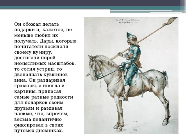 Он обожал делать подарки и, кажется, не меньше любил их получать. Дары, которые почитатели посылали своему кумиру, достигали порой немыслимых масштабов: то сотня устриц, то двенадцать кувшинов вина. Он раздаривал гравюры, а иногда и картины, припасал самые разные редкости для подарков своим друзьям и раздавал чаевые, что, впрочем, весьма педантично фиксировал в своих путевых дневниках. 