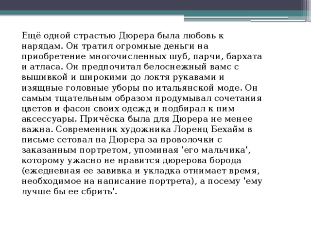 Ещё одной страстью Дюрера была любовь к нарядам. Он тратил огромные деньги на приобретение многочисленных шуб, парчи, бархата и атласа. Он предпочитал белоснежный вамс с вышивкой и широкими до локтя рукавами и изящные головные уборы по итальянской моде. Он самым тщательным образом продумывал сочетания цветов и фасон своих одежд и подбирал к ним аксессуары. Причёска была для Дюрера не менее важна. Современник художника Лоренц Бехайм в письме сетовал на Дюрера за проволочки с заказанным портретом, упоминая 'его мальчика', которому ужасно не нравится дюрерова борода (ежедневная ее завивка и укладка отнимает время, необходимое на написание портрета), а посему 'ему лучше бы ее сбрить'. 