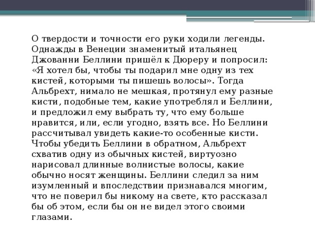 О твердости и точности его руки ходили легенды. Однажды в Венеции знаменитый итальянец Джованни Беллини пришёл к Дюреру и попросил: «Я хотел бы, чтобы ты подарил мне одну из тех кистей, которыми ты пишешь волосы». Тогда Альбрехт, нимало не мешкая, протянул ему разные кисти, подобные тем, какие употреблял и Беллини, и предложил ему выбрать ту, что ему больше нравится, или, если угодно, взять все. Но Беллини рассчитывал увидеть какие-то особенные кисти. Чтобы убедить Беллини в обратном, Альбрехт схватив одну из обычных кистей, виртуозно нарисовал длинные волнистые волосы, какие обычно носят женщины. Беллини следил за ним изумленный и впоследствии признавался многим, что не поверил бы никому на свете, кто рассказал бы об этом, если бы он не видел этого своими глазами. 