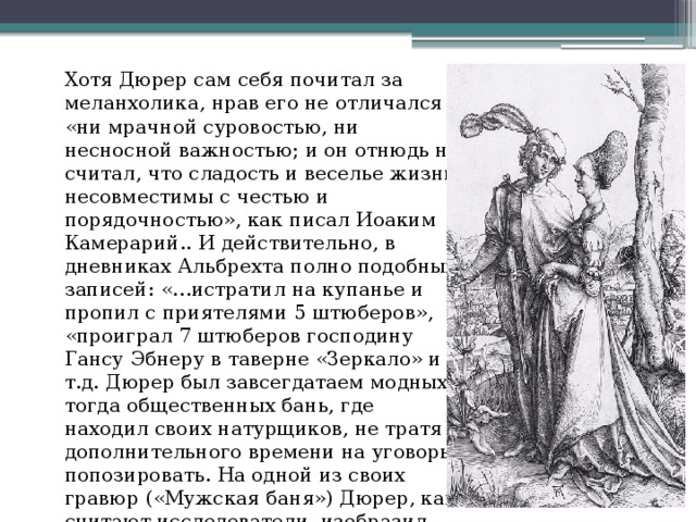 Хотя Дюрер сам себя почитал за меланхолика, нрав его не отличался «ни мрачной суровостью, ни несносной важностью; и он отнюдь не считал, что сладость и веселье жизни несовместимы с честью и порядочностью», как писал Иоаким Камерарий.. И действительно, в дневниках Альбрехта полно подобных записей: «…истратил на купанье и пропил с приятелями 5 штюберов», «проиграл 7 штюберов господину Гансу Эбнеру в таверне «Зеркало» и т.д. Дюрер был завсегдатаем модных тогда общественных бань, где находил своих натурщиков, не тратя дополнительного времени на уговоры попозировать. На одной из своих гравюр («Мужская баня») Дюрер, как считают исследователи, изобразил себя в качестве флейтиста.   