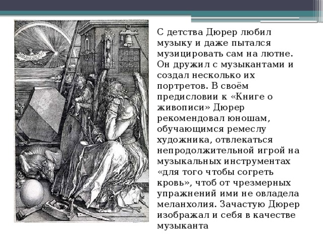 С детства Дюрер любил музыку и даже пытался музицировать сам на лютне. Он дружил с музыкантами и создал несколько их портретов. В своём предисловии к «Книге о живописи» Дюрер рекомендовал юношам, обучающимся ремеслу художника, отвлекаться непродолжительной игрой на музыкальных инструментах «для того чтобы согреть кровь», чтоб от чрезмерных упражнений ими не овладела меланхолия. Зачастую Дюрер изображал и себя в качестве музыканта 