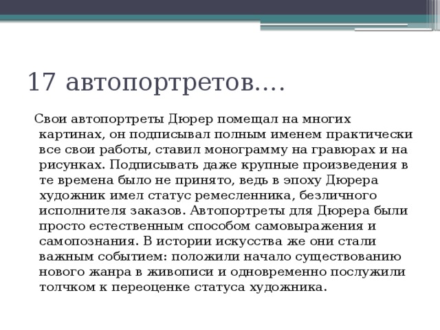 17 автопортретов….   Свои автопортреты Дюрер помещал на многих картинах, он подписывал полным именем практически все свои работы, ставил монограмму на гравюрах и на рисунках. Подписывать даже крупные произведения в те времена было не принято, ведь в эпоху Дюрера художник имел статус ремесленника, безличного исполнителя заказов. Автопортреты для Дюрера были просто естественным способом самовыражения и самопознания. В истории искусства же они стали важным событием: положили начало существованию нового жанра в живописи и одновременно послужили толчком к переоценке статуса художника. 