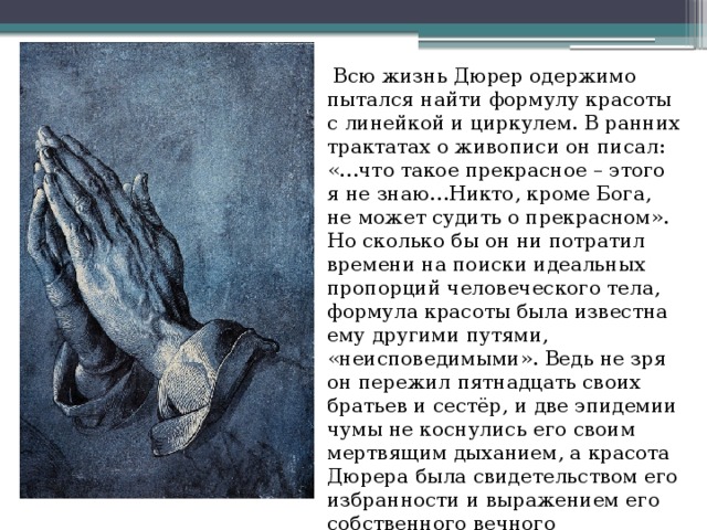   Всю жизнь Дюрер одержимо пытался найти формулу красоты с линейкой и циркулем. В ранних трактатах о живописи он писал: «…что такое прекрасное – этого я не знаю…Никто, кроме Бога, не может судить о прекрасном». Но сколько бы он ни потратил времени на поиски идеальных пропорций человеческого тела, формула красоты была известна ему другими путями, «неисповедимыми». Ведь не зря он пережил пятнадцать своих братьев и сестёр, и две эпидемии чумы не коснулись его своим мертвящим дыханием, а красота Дюрера была свидетельством его избранности и выражением его собственного вечного стремления к гармонии.   