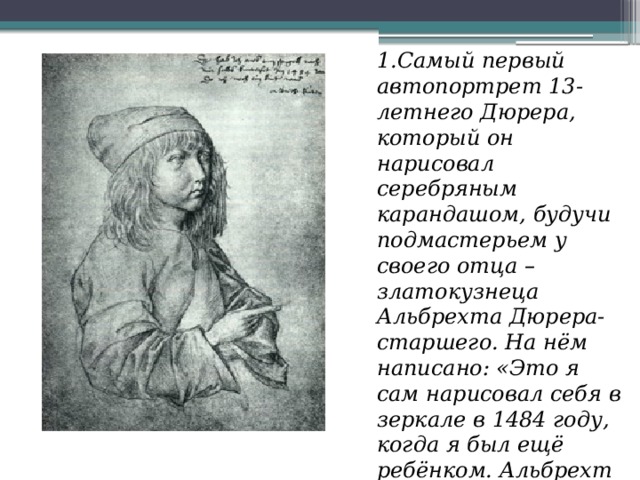 1.Самый первый автопортрет 13-летнего Дюрера, который он нарисовал серебряным карандашом, будучи подмастерьем у своего отца – златокузнеца Альбрехта Дюрера-старшего. На нём написано: «Это я сам нарисовал себя в зеркале в 1484 году, когда я был ещё ребёнком. Альбрехт Дюрер» 