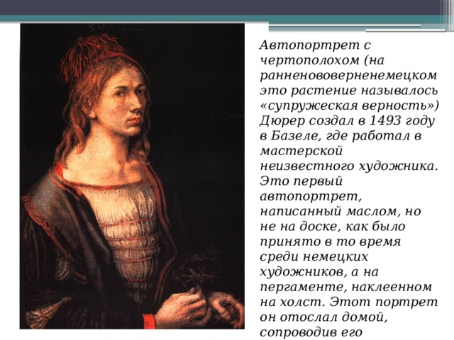 Автопортрет с чертополохом (на ранненововерненемецком это растение называлось «супружеская верность») Дюрер создал в 1493 году в Базеле, где работал в мастерской неизвестного художника. Это первый автопортрет, написанный маслом, но не на доске, как было принято в то время среди немецких художников, а на пергаменте, наклеенном на холст. Этот портрет он отослал домой, сопроводив его двустишием «Идёт моё дело, как небо велело». Автопортрет находится в Лувре. 