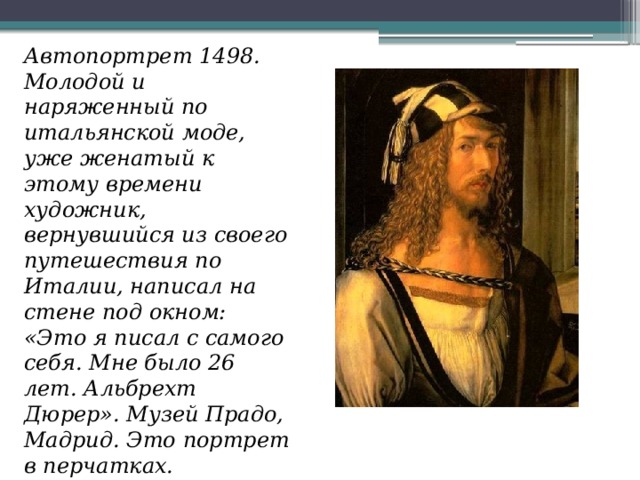 Автопортрет 1498. Молодой и наряженный по итальянской моде, уже женатый к этому времени художник, вернувшийся из своего путешествия по Италии, написал на стене под окном: «Это я писал с самого себя. Мне было 26 лет. Альбрехт Дюрер». Музей Прадо, Мадрид. Это портрет в перчатках.   