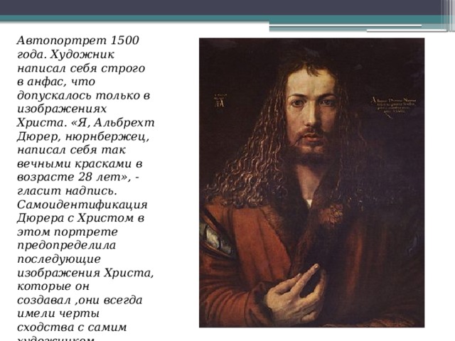 Автопортрет 1500 года. Художник написал себя строго в анфас, что допускалось только в изображениях Христа. «Я, Альбрехт Дюрер, нюрнбержец, написал себя так вечными красками в возрасте 28 лет», - гласит надпись. Самоидентификация Дюрера с Христом в этом портрете предопределила последующие изображения Христа, которые он создавал ,они всегда имели черты сходства с самим художником. Портрет находится в Старой Пинакотеке в Мюнхене 