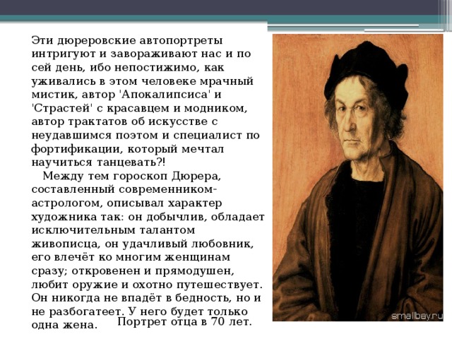 Эти дюреровские автопортреты интригуют и завораживают нас и по сей день, ибо непостижимо, как уживались в этом человеке мрачный мистик, автор 'Апокалипсиса' и 'Страстей' с красавцем и модником, автор трактатов об искусстве с неудавшимся поэтом и специалист по фортификации, который мечтал научиться танцевать?!     Между тем гороскоп Дюрера, составленный современником-астрологом, описывал характер художника так: он добычлив, обладает исключительным талантом живописца, он удачливый любовник, его влечёт ко многим женщинам сразу; откровенен и прямодушен, любит оружие и охотно путешествует. Он никогда не впадёт в бедность, но и не разбогатеет. У него будет только одна жена. Портрет отца в 70 лет. 