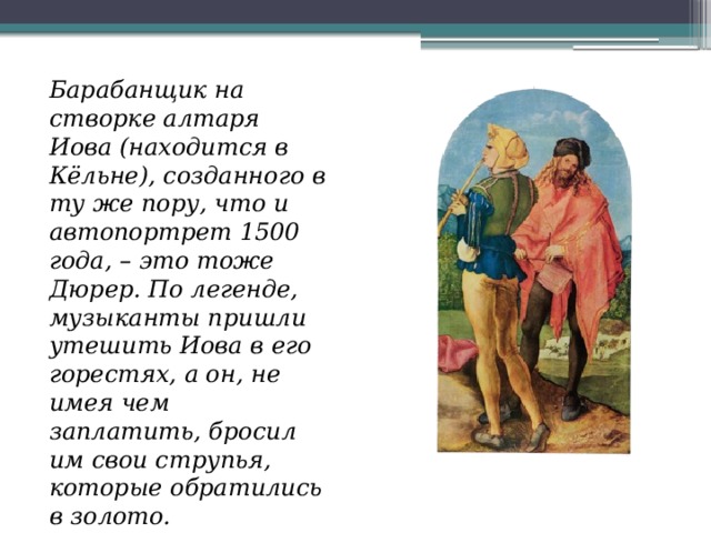 Барабанщик на створке алтаря Иова (находится в Кёльне), созданного в ту же пору, что и автопортрет 1500 года, – это тоже Дюрер. По легенде, музыканты пришли утешить Иова в его горестях, а он, не имея чем заплатить, бросил им свои струпья, которые обратились в золото. 